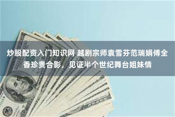 炒股配资入门知识网 越剧宗师袁雪芬范瑞娟傅全香珍贵合影，见证半个世纪舞台姐妹情