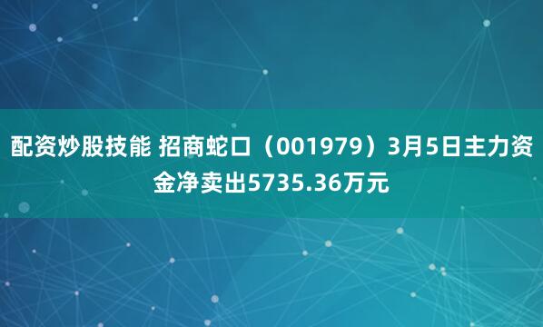 配资炒股技能 招商蛇口（001979）3月5日主力资金净卖出5735.36万元