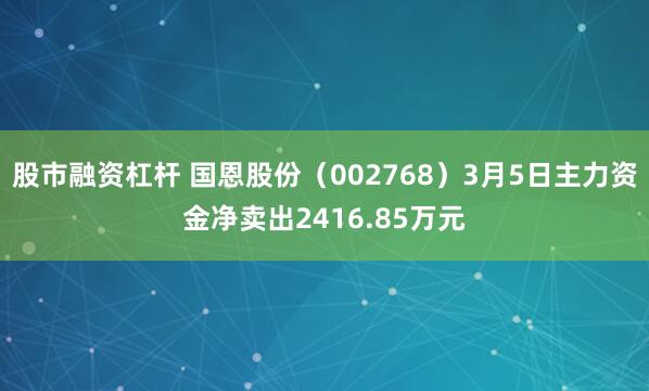 股市融资杠杆 国恩股份（002768）3月5日主力资金净卖出2416.85万元