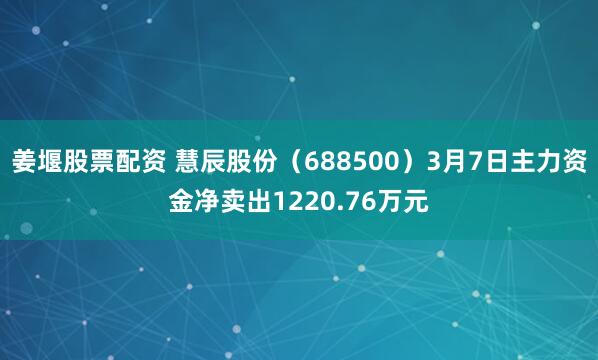 姜堰股票配资 慧辰股份（688500）3月7日主力资金净卖出1220.76万元