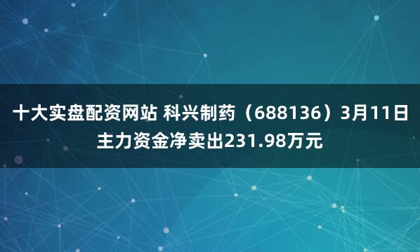 十大实盘配资网站 科兴制药（688136）3月11日主力资金净卖出231.98万元