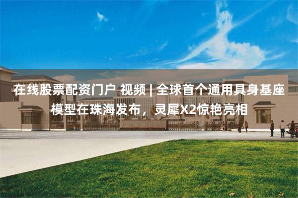 在线股票配资门户 视频 | 全球首个通用具身基座模型在珠海发布，灵犀X2惊艳亮相