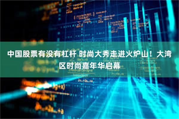 中国股票有没有杠杆 时尚大秀走进火炉山！大湾区时尚嘉年华启幕