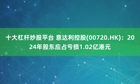 十大杠杆炒股平台 意达利控股(00720.HK)：2024年股东应占亏损1.02亿港元