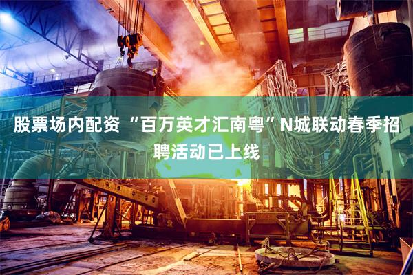 股票场内配资 “百万英才汇南粤”N城联动春季招聘活动已上线