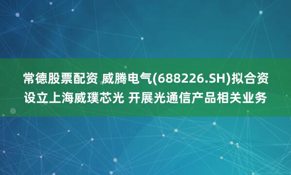 常德股票配资 威腾电气(688226.SH)拟合资设立上海威璞芯光 开展光通信产品相关业务