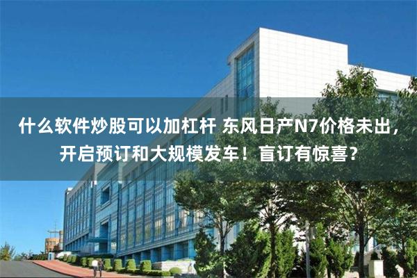 什么软件炒股可以加杠杆 东风日产N7价格未出，开启预订和大规模发车！盲订有惊喜？