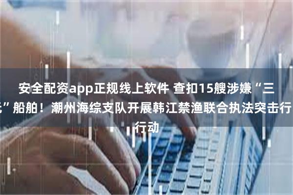 安全配资app正规线上软件 查扣15艘涉嫌“三无”船舶！潮州海综支队开展韩江禁渔联合执法突击行动
