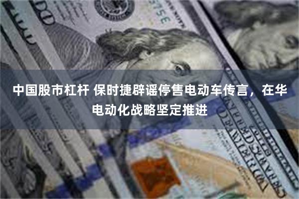 中国股市杠杆 保时捷辟谣停售电动车传言，在华电动化战略坚定推进