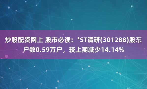 炒股配资网上 股市必读：*ST清研(301288)股东户数0.59万户，较上期减少14.14%