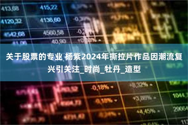 关于股票的专业 杨紫2024年撕拉片作品因潮流复兴引关注_时尚_牡丹_造型