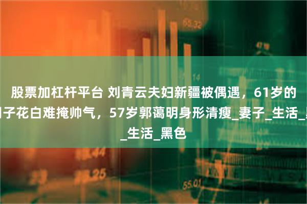股票加杠杆平台 刘青云夫妇新疆被偶遇，61岁的他胡子花白难掩帅气，57岁郭蔼明身形清瘦_妻子_生活_黑色