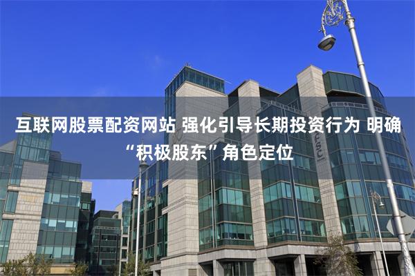 互联网股票配资网站 强化引导长期投资行为 明确“积极股东”角色定位