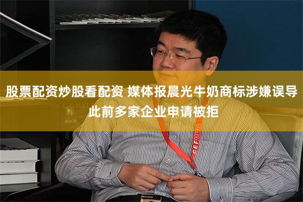 股票配资炒股看配资 媒体报晨光牛奶商标涉嫌误导 此前多家企业申请被拒