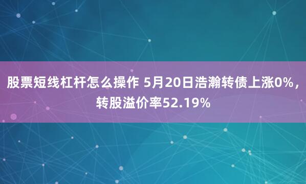 股票短线杠杆怎么操作 5月20日浩瀚转债上涨0%，转股溢价率52.19%