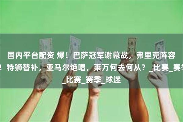 国内平台配资 爆！巴萨冠军谢幕战，弗里克阵容大洗牌！特狮替补，亚马尔绝唱，莱万何去何从？_比赛_赛季_球迷