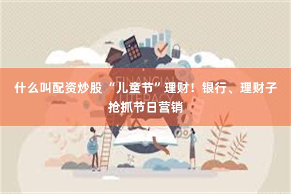 什么叫配资炒股 “儿童节”理财！银行、理财子抢抓节日营销