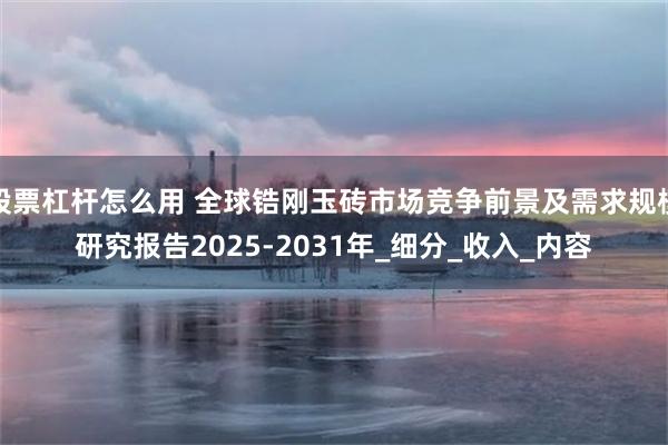 股票杠杆怎么用 全球锆刚玉砖市场竞争前景及需求规模研究报告2025-2031年_细分_收入_内容