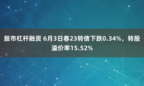 股市杠杆融资 6月3日春23转债下跌0.34%，转股溢价率15.52%
