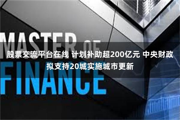 股票交流平台在线 计划补助超200亿元 中央财政拟支持20城实施城市更新
