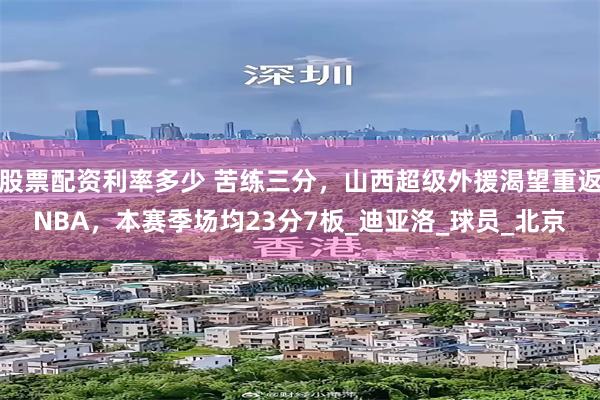 股票配资利率多少 苦练三分，山西超级外援渴望重返NBA，本赛季场均23分7板_迪亚洛_球员_北京