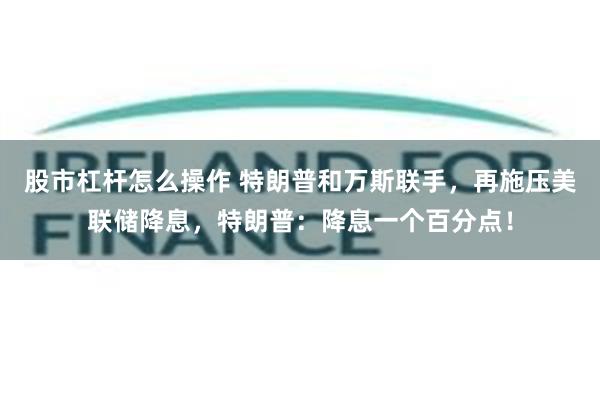 股市杠杆怎么操作 特朗普和万斯联手，再施压美联储降息，特朗普：降息一个百分点！