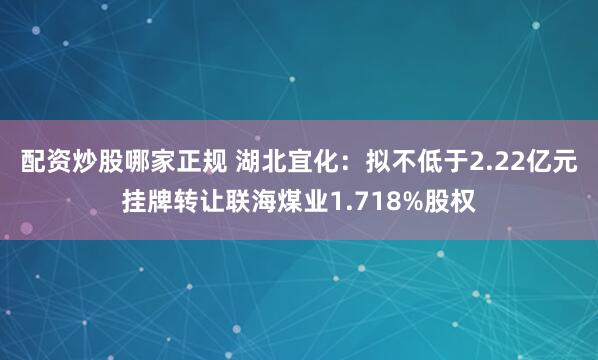 配资炒股哪家正规 湖北宜化：拟不低于2.22亿元挂牌转让联海煤业1.718%股权