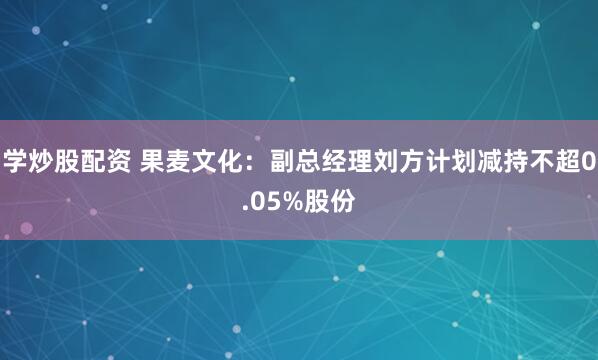 学炒股配资 果麦文化：副总经理刘方计划减持不超0.05%股份