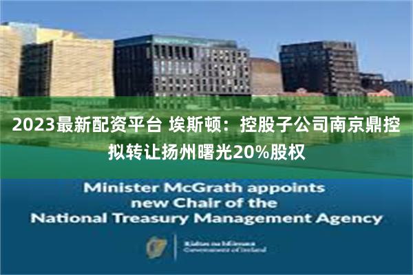 2023最新配资平台 埃斯顿：控股子公司南京鼎控拟转让扬州曙光20%股权