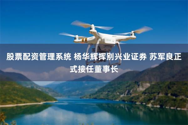 股票配资管理系统 杨华辉挥别兴业证券 苏军良正式接任董事长