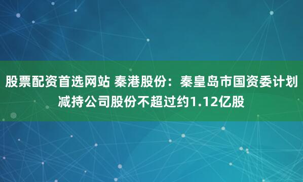 股票配资首选网站 秦港股份：秦皇岛市国资委计划减持公司股份不超过约1.12亿股