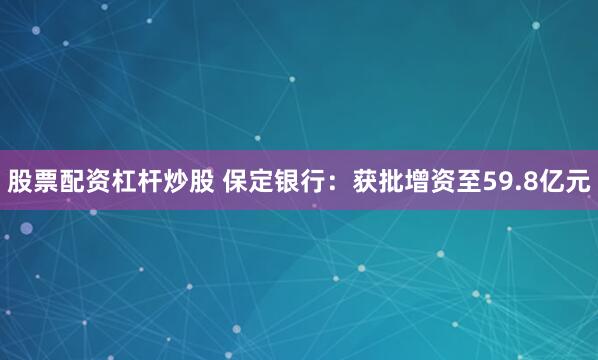股票配资杠杆炒股 保定银行：获批增资至59.8亿元
