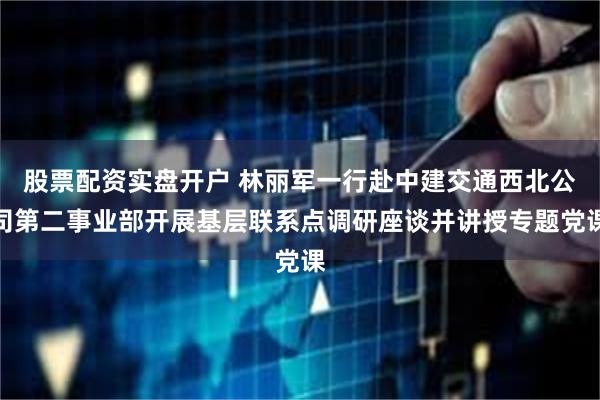 股票配资实盘开户 林丽军一行赴中建交通西北公司第二事业部开展基层联系点调研座谈并讲授专题党课
